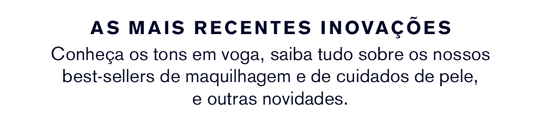 AS MAIS RECENTES INOVAÇÕES Conheça os tons em voga, saiba tudo sobre os nossos best-sellers de maquilhagem e de cuidados de pele, e outras novidades.